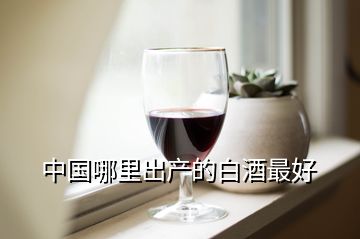 中國(guó)哪里出產(chǎn)的白酒最好