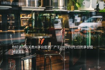 你好請問有關貴州茅臺窖酒廠產(chǎn)于1995年6月2日的茅臺窖酒是真有