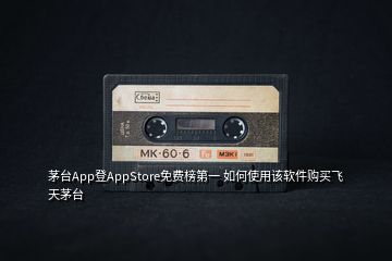 茅臺App登AppStore免費榜第一 如何使用該軟件購買飛天茅臺