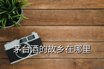 茅臺酒的故鄉(xiāng)在哪里