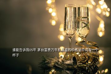 誰(shuí)能告訴我05年 茅臺(tái)富貴萬(wàn)年禮品盒的價(jià)格是中間有一個(gè)杯子