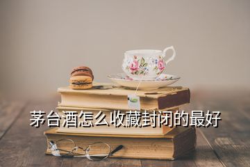 茅臺(tái)酒怎么收藏封閉的最好