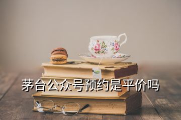 茅臺公眾號預(yù)約是平價嗎