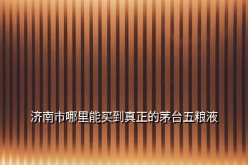 濟南市哪里能買到真正的茅臺五糧液