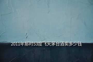 2011年那時(shí)53度飛天茅臺(tái)酒賣(mài)多少錢(qián)