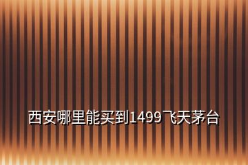 西安哪里能買到1499飛天茅臺