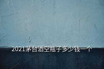 2021茅臺酒空瓶子多少錢一個