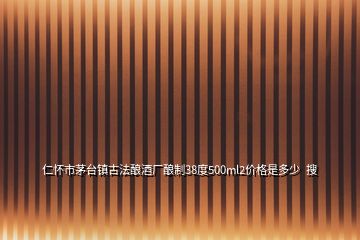 仁懷市茅臺鎮(zhèn)古法釀酒廠釀制38度500ml2價格是多少  搜