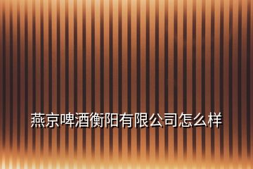 燕京啤酒衡陽(yáng)有限公司怎么樣