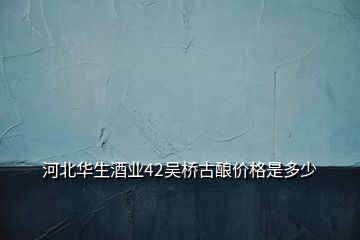 河北華生酒業(yè)42吳橋古釀價格是多少