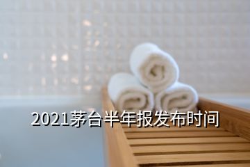 2021茅臺半年報發(fā)布時間