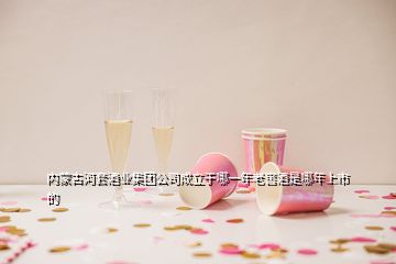 內蒙古河套酒業(yè)集團公司成立于哪一年老窖酒是哪年上市的