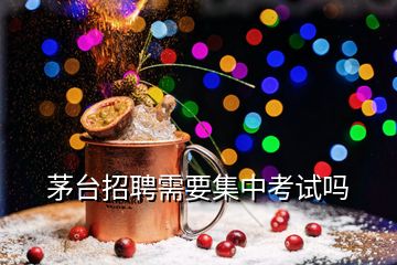 茅臺招聘需要集中考試嗎