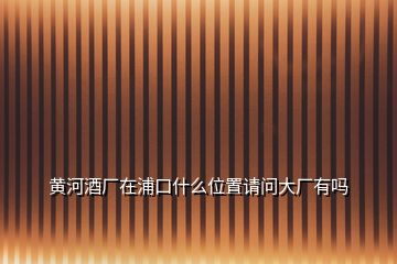 黃河酒廠在浦口什么位置請問大廠有嗎