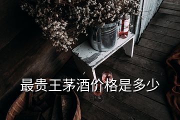 最貴王茅酒價(jià)格是多少