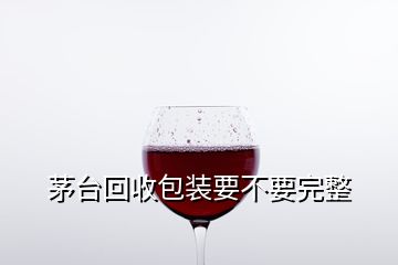 茅臺回收包裝要不要完整