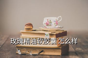 玫瑰精油軟膠囊 怎么樣