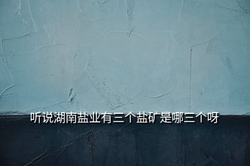 聽(tīng)說(shuō)湖南鹽業(yè)有三個(gè)鹽礦是哪三個(gè)呀