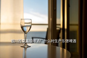 銀川西夏嘉釀啤酒廠什么時生產(chǎn)樂堡啤酒