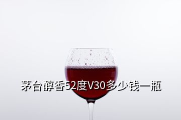 茅臺醇香52度V30多少錢一瓶