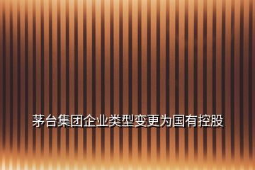 茅臺(tái)集團(tuán)企業(yè)類(lèi)型變更為國(guó)有控股