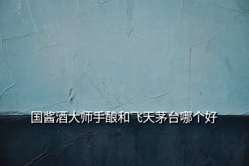 國(guó)醬酒大師手釀和飛天茅臺(tái)哪個(gè)好