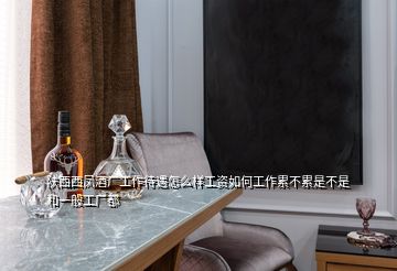 陜西西鳳酒廠工作待遇怎么樣工資如何工作累不累是不是和一般工廠都