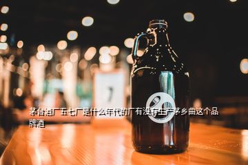 茅臺(tái)酒廠五七廠是什么年代的廠有沒有生產(chǎn)茅鄉(xiāng)曲這個(gè)品牌酒