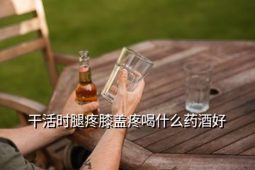 干活時腿疼膝蓋疼喝什么藥酒好