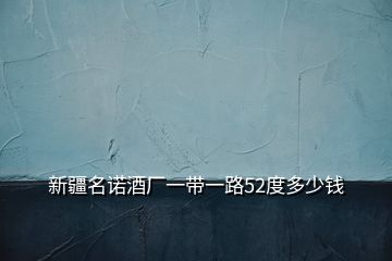 新疆名諾酒廠一帶一路52度多少錢