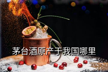 茅臺(tái)酒原產(chǎn)于我國哪里