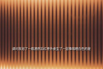 請(qǐng)問(wèn)我泡了一瓶酒然后紅棗外皮生了一層像咖喱白色的是