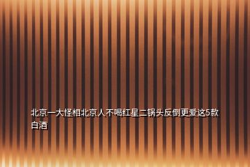 北京一大怪相北京人不喝紅星二鍋頭反倒更愛(ài)這5款白酒
