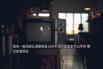 我有一瓶百齡壇酒是朋友1995年送的藍(lán)瓶金字21年的 哪位知道現(xiàn)在