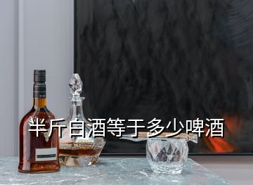 半斤白酒等于多少啤酒