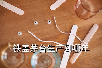 鐵蓋茅臺生產到哪年