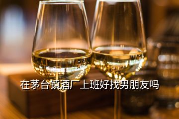 在茅臺(tái)鎮(zhèn)酒廠上班好找男朋友嗎