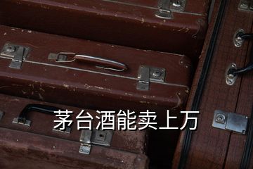 茅臺酒能賣上萬