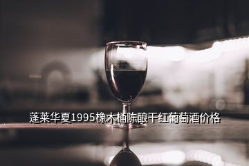 蓬萊華夏1995橡木桶陳釀干紅葡萄酒價(jià)格