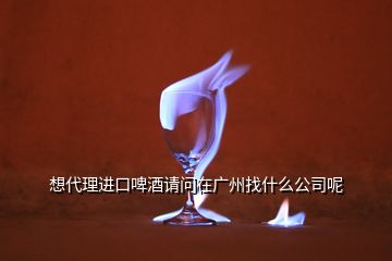 想代理進(jìn)口啤酒請(qǐng)問(wèn)在廣州找什么公司呢