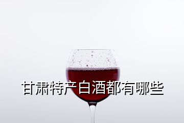 甘肅特產(chǎn)白酒都有哪些