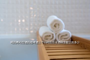 喝四兩42白酒四瓶啤酒三個小時后血液酒精含能達到多少