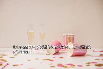 北京平谷區(qū)飲料批發(fā)哪里有我是小賣店不知道到哪里進(jìn)副食品和百度知