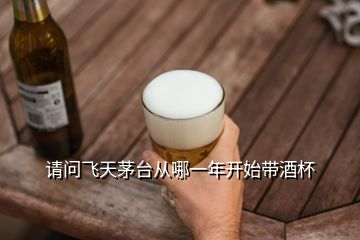 請(qǐng)問飛天茅臺(tái)從哪一年開始帶酒杯