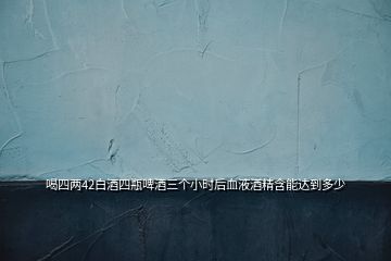 喝四兩42白酒四瓶啤酒三個小時后血液酒精含能達(dá)到多少