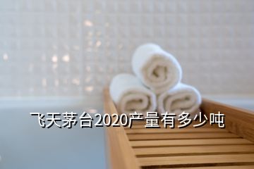 飛天茅臺2020產(chǎn)量有多少噸