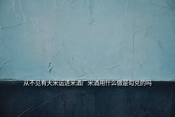 從不見有大米運(yùn)進(jìn)米酒廠米酒用什么做是勾兌的嗎
