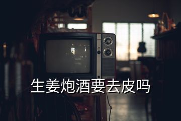 生姜炮酒要去皮嗎