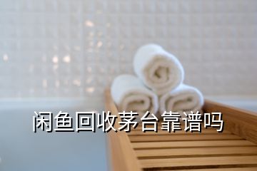 閑魚回收茅臺(tái)靠譜嗎