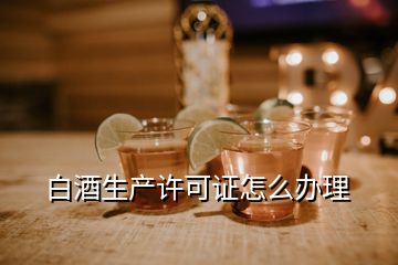 白酒生產(chǎn)許可證怎么辦理